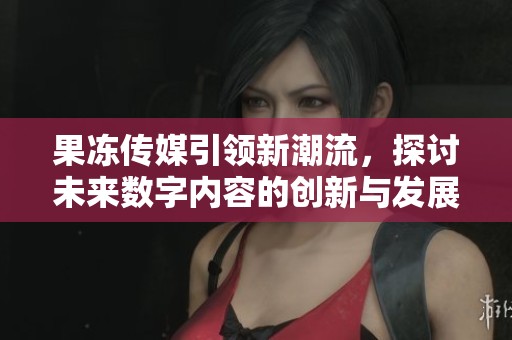 果冻传媒引领新潮流，探讨未来数字内容的创新与发展