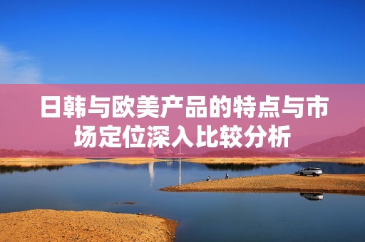 日韩与欧美产品的特点与市场定位深入比较分析