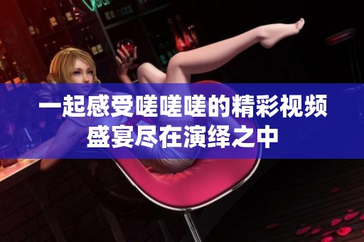 一起感受嗟嗟嗟的精彩视频盛宴尽在演绎之中