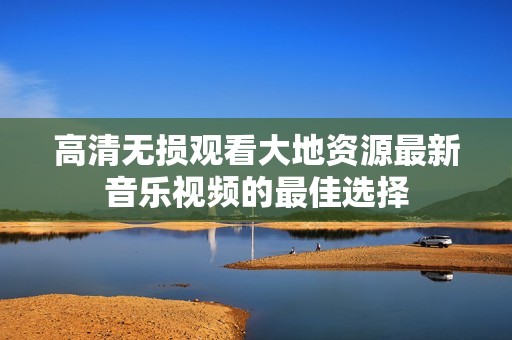 高清无损观看大地资源最新音乐视频的最佳选择