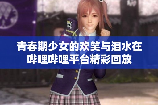青春期少女的欢笑与泪水在哔哩哔哩平台精彩回放