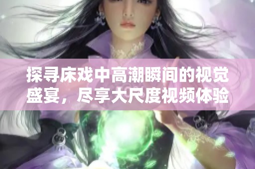 探寻床戏中高潮瞬间的视觉盛宴，尽享大尺度视频体验
