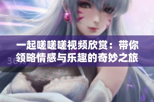 一起嗟嗟嗟视频欣赏：带你领略情感与乐趣的奇妙之旅