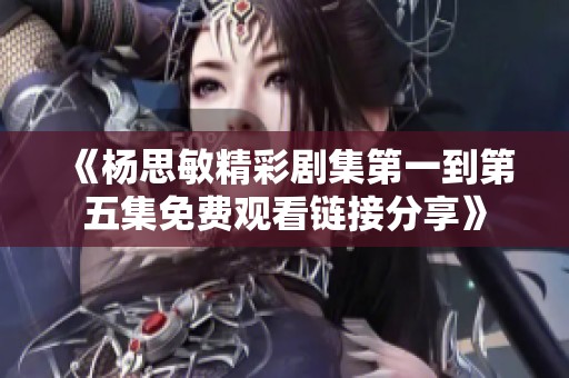 《杨思敏精彩剧集第一到第五集免费观看链接分享》
