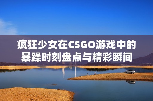 疯狂少女在CSGO游戏中的暴躁时刻盘点与精彩瞬间