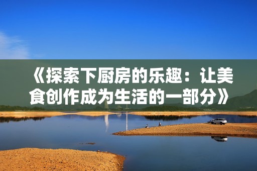 《探索下厨房的乐趣：让美食创作成为生活的一部分》