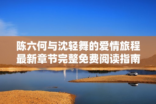 陈六何与沈轻舞的爱情旅程最新章节完整免费阅读指南