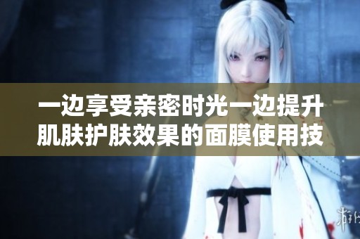 一边享受亲密时光一边提升肌肤护肤效果的面膜使用技巧
