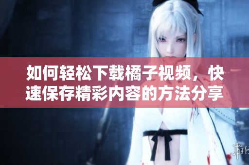 如何轻松下载橘子视频，快速保存精彩内容的方法分享