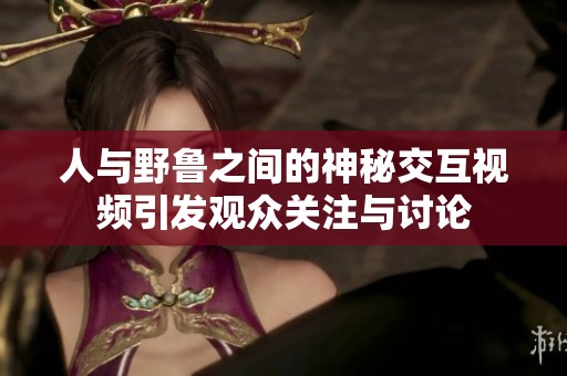 人与野鲁之间的神秘交互视频引发观众关注与讨论
