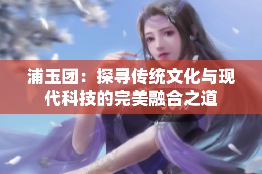 浦玉团：探寻传统文化与现代科技的完美融合之道