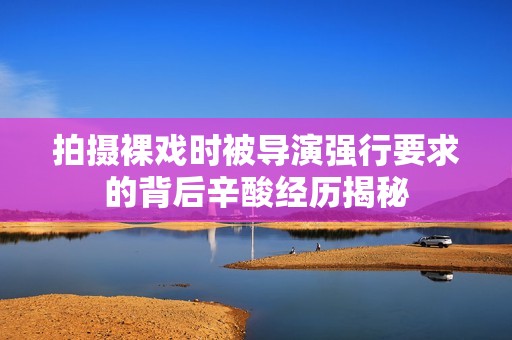 拍摄裸戏时被导演强行要求的背后辛酸经历揭秘