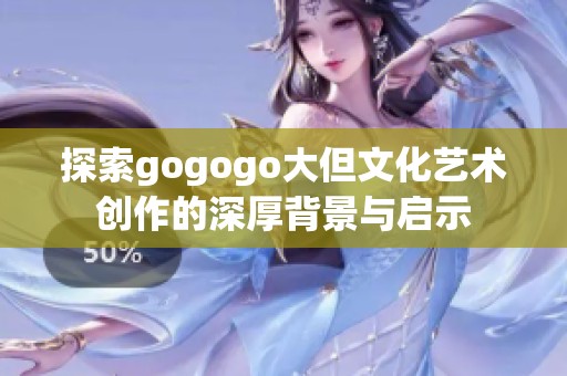 探索gogogo大但文化艺术创作的深厚背景与启示