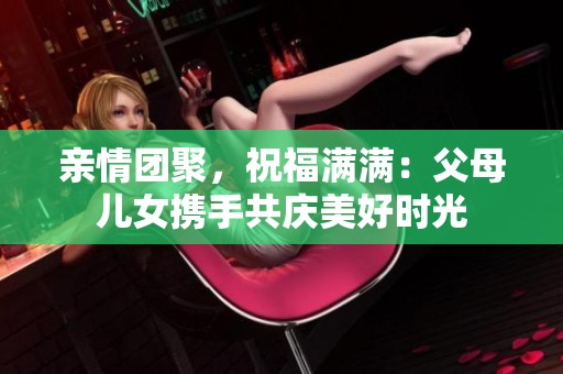 亲情团聚，祝福满满：父母儿女携手共庆美好时光