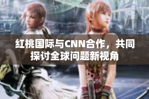红桃国际与CNN合作，共同探讨全球问题新视角