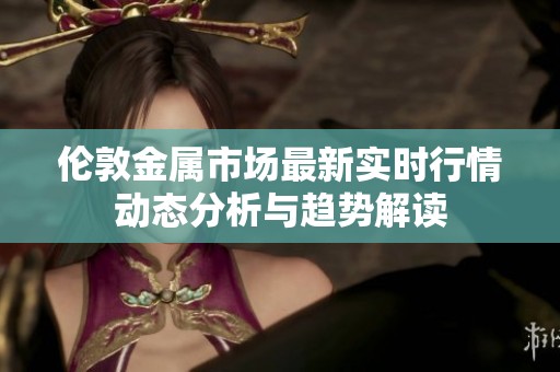 伦敦金属市场最新实时行情动态分析与趋势解读