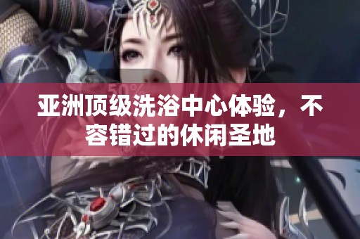亚洲顶级洗浴中心体验，不容错过的休闲圣地