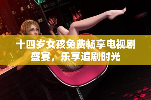 十四岁女孩免费畅享电视剧盛宴，乐享追剧时光