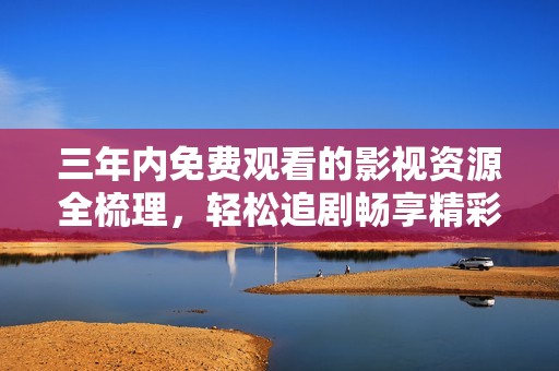 三年内免费观看的影视资源全梳理，轻松追剧畅享精彩影片