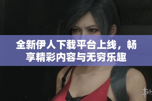 全新伊人下载平台上线，畅享精彩内容与无穷乐趣