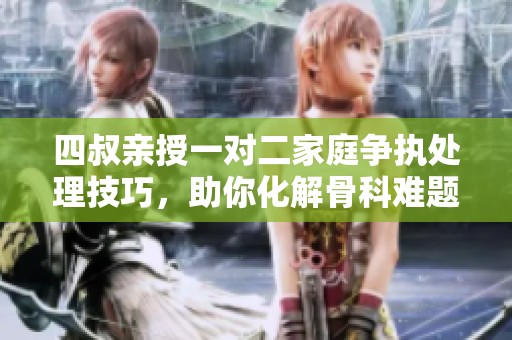 四叔亲授一对二家庭争执处理技巧，助你化解骨科难题