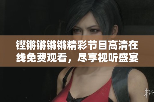 铿锵锵锵锵精彩节目高清在线免费观看，尽享视听盛宴！