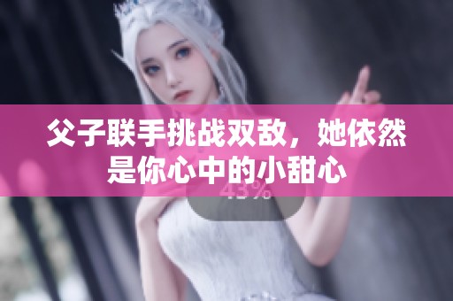 父子联手挑战双敌，她依然是你心中的小甜心