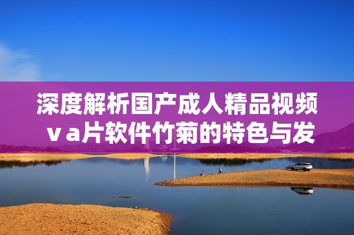 深度解析国产成人精品视频ⅴa片软件竹菊的特色与发展趋势