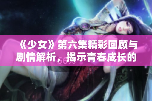 《少女》第六集精彩回顾与剧情解析，揭示青春成长的秘密