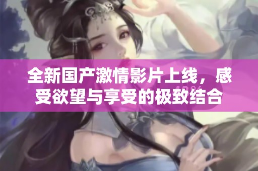 全新国产激情影片上线，感受欲望与享受的极致结合