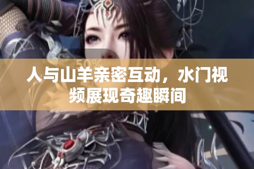 人与山羊亲密互动，水门视频展现奇趣瞬间