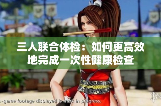 三人联合体检：如何更高效地完成一次性健康检查