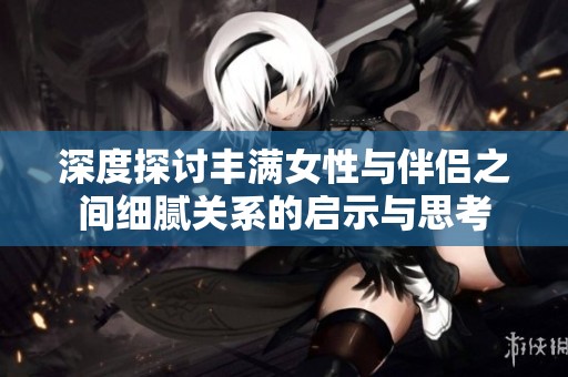 深度探讨丰满女性与伴侣之间细腻关系的启示与思考