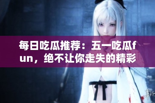每日吃瓜推荐：五一吃瓜fun，绝不让你走失的精彩内容！