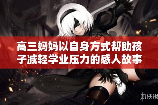 高三妈妈以自身方式帮助孩子减轻学业压力的感人故事