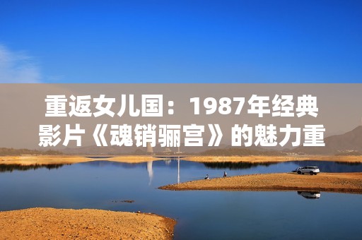 重返女儿国：1987年经典影片《魂销骊宫》的魅力重现