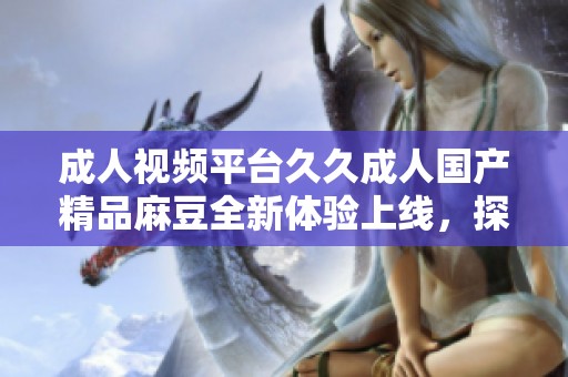成人视频平台久久成人国产精品麻豆全新体验上线，探索无限魅力！