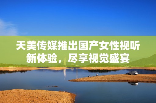 天美传媒推出国产女性视听新体验，尽享视觉盛宴
