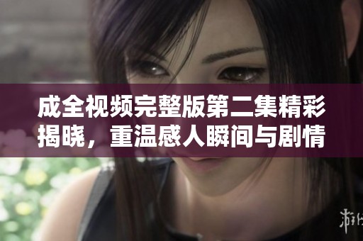 成全视频完整版第二集精彩揭晓，重温感人瞬间与剧情发展