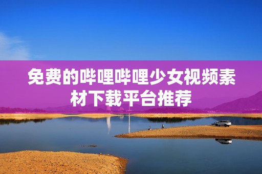 免费的哔哩哔哩少女视频素材下载平台推荐