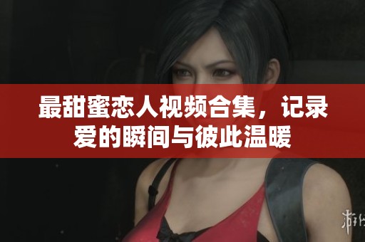 最甜蜜恋人视频合集，记录爱的瞬间与彼此温暖