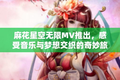 麻花星空无限MV推出，感受音乐与梦想交织的奇妙旅程