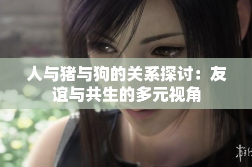人与猪与狗的关系探讨：友谊与共生的多元视角