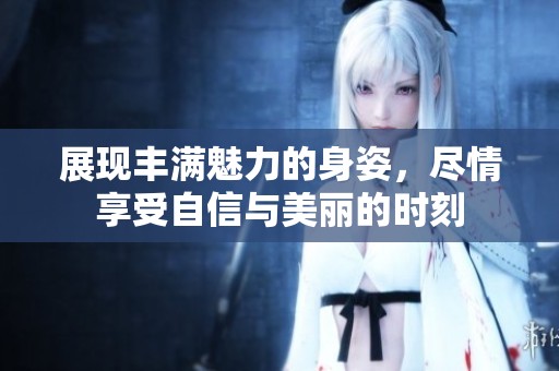 展现丰满魅力的身姿，尽情享受自信与美丽的时刻
