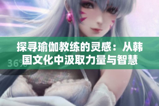 探寻瑜伽教练的灵感：从韩国文化中汲取力量与智慧