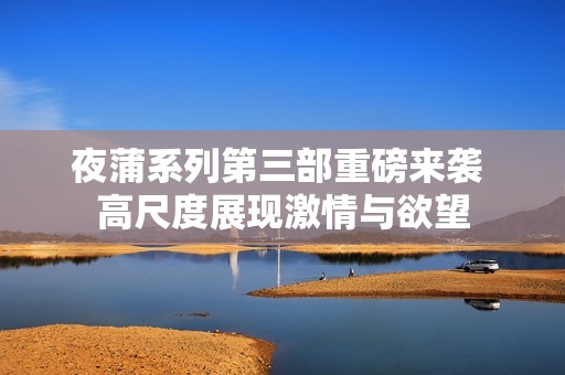 夜蒲系列第三部重磅来袭 高尺度展现激情与欲望