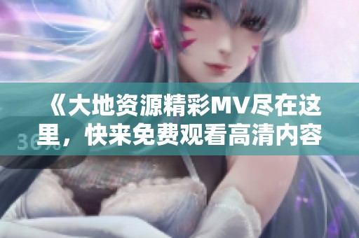 《大地资源精彩MV尽在这里，快来免费观看高清内容》