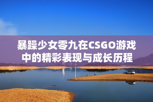 暴躁少女零九在CSGO游戏中的精彩表现与成长历程