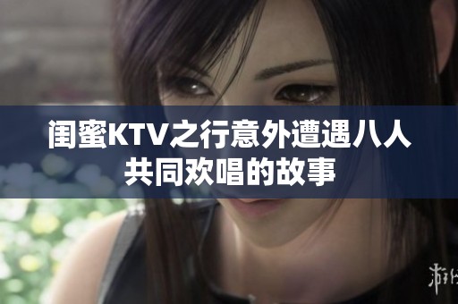 闺蜜KTV之行意外遭遇八人共同欢唱的故事