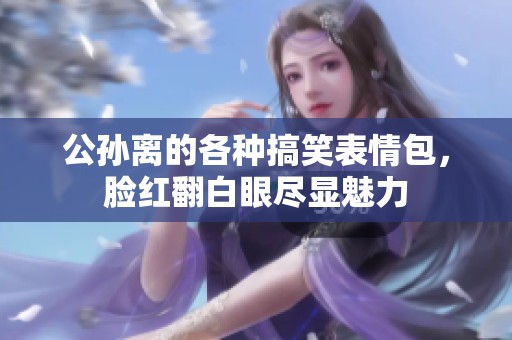 公孙离的各种搞笑表情包，脸红翻白眼尽显魅力